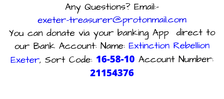 Any Questions? Email:-  exeter-treasurer@protonmail.com You can donate via your banking App  direct to our Bank Account: Name: Extinction Rebellion Exeter, Sort Code: 16-58-10 Account Number: 21154376