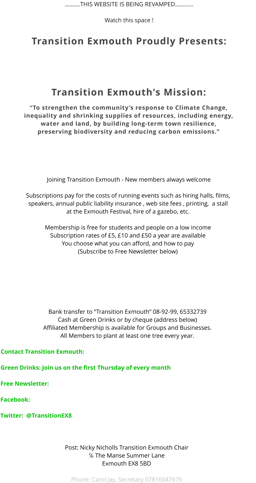 ….……THIS WEBSITE IS BEING REVAMPED……..….  Watch this space !    Transition Exmouth Proudly Presents:    Transition Exmouth's Mission:  “To strengthen the community’s response to Climate Change,  inequality and shrinking supplies of resources, including energy,  water and land, by building long-term town resilience,  preserving biodiversity and reducing carbon emissions.”         Joining Transition Exmouth - New members always welcome  Subscriptions pay for the costs of running events such as hiring halls, films,  speakers, annual public liability insurance , web site fees , printing,  a stall  at the Exmouth Festival, hire of a gazebo, etc.  Membership is free for students and people on a low income Subscription rates of £5, £10 and £50 a year are available You choose what you can afford, and how to pay (Subscribe to Free Newsletter below)          Bank transfer to “Transition Exmouth” 08-92-99, 65332739 Cash at Green Drinks or by cheque (address below) Affiliated Membership is available for Groups and Businesses. All Members to plant at least one tree every year.   Contact Transition Exmouth:   Green Drinks: Join us on the first Thursday of every month     Free Newsletter:       Facebook:  Twitter:  @TransitionEX8    Post: Nicky Nicholls Transition Exmouth Chair ℅ The Manse Summer Lane Exmouth EX8 5BD  Phone: Carol Jay, Secretary 07816047676